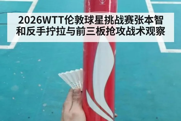 2026WTT伦敦球星挑战赛张本智和反手拧拉与前三板抢攻战术观察